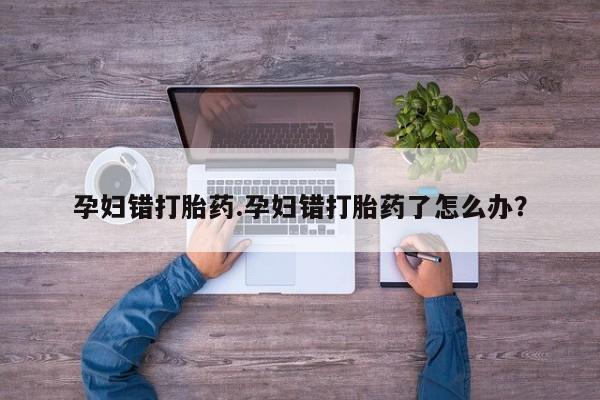 药流药购买方式孕妇错打胎药.孕妇错打胎药了怎么办？