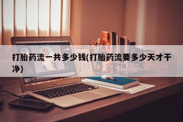 药流药购买方式打胎药流一共多少钱(打胎药流要多少天才干净)