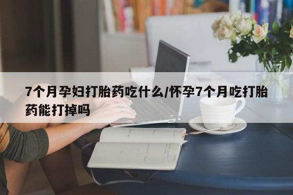 药流药购买方式7个月孕妇打胎药吃什么/怀孕7个月吃打胎药能打掉吗