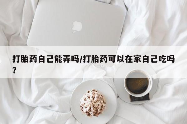 药流药购买方式打胎药自己能弄吗/打胎药可以在家自己吃吗?