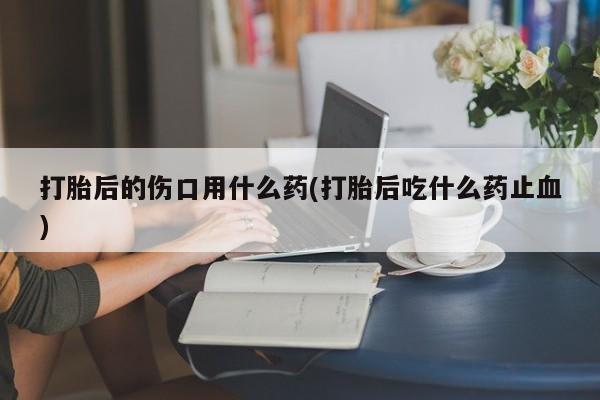 药流药购买方式打胎后的伤口用什么药(打胎后吃什么药止血)