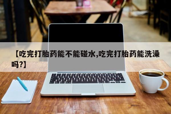 药流药购买方式【吃完打胎药能不能碰水,吃完打胎药能洗澡吗?】