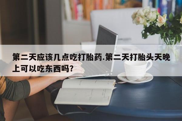 药流药购买方式第二天应该几点吃打胎药.第二天打胎头天晚上可以吃东西吗？