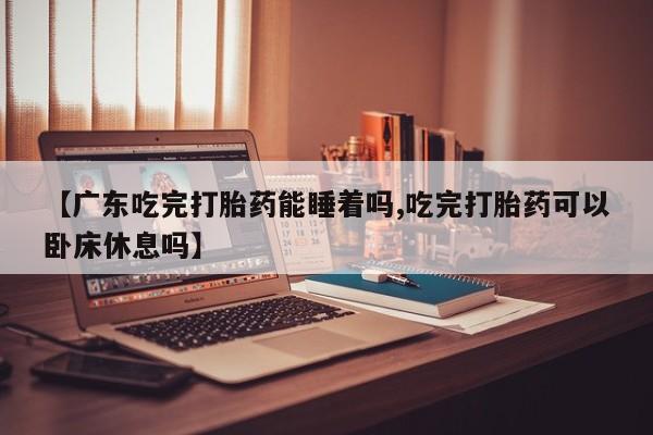 药流药购买方式【广东吃完打胎药能睡着吗,吃完打胎药可以卧床休息吗】