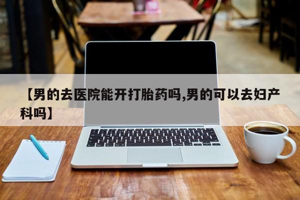 药流药购买方式【男的去医院能开打胎药吗,男的可以去妇产科吗】