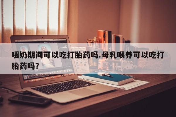 药流药购买方式喂奶期间可以吃打胎药吗.母乳喂养可以吃打胎药吗？