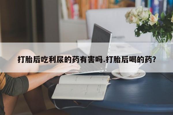 药流药购买方式打胎后吃利尿的药有害吗.打胎后喝的药？