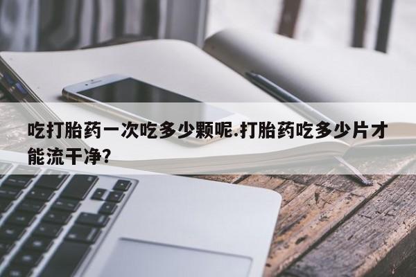药流药购买方式吃打胎药一次吃多少颗呢.打胎药吃多少片才能流干净？