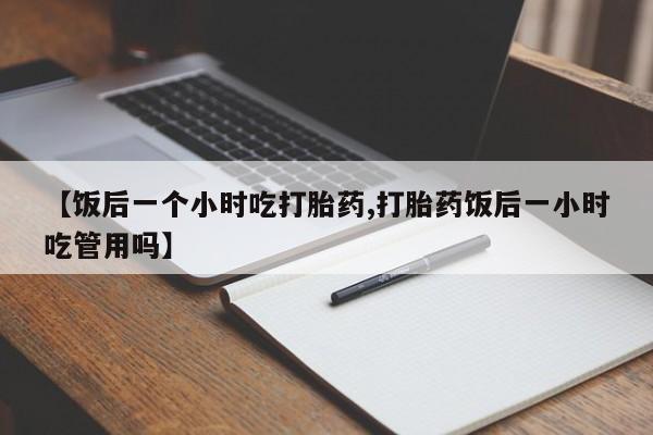 药流药购买方式【饭后一个小时吃打胎药,打胎药饭后一小时吃管用吗】