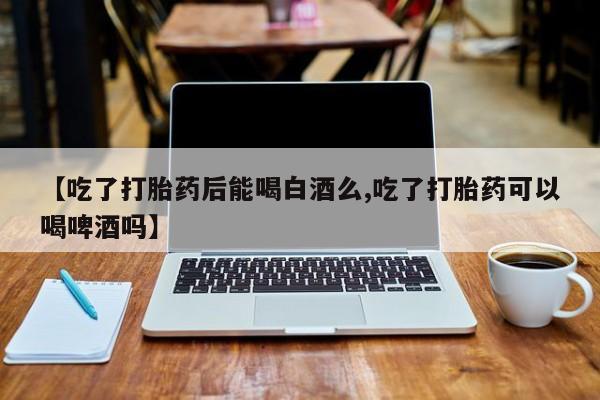 药流药购买方式【吃了打胎药后能喝白酒么,吃了打胎药可以喝啤酒吗】