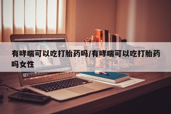 药流药购买方式有哮喘可以吃打胎药吗/有哮喘可以吃打胎药吗女性