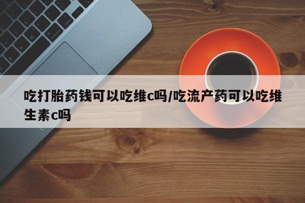 药流药购买方式吃打胎药钱可以吃维c吗/吃流产药可以吃维生素c吗