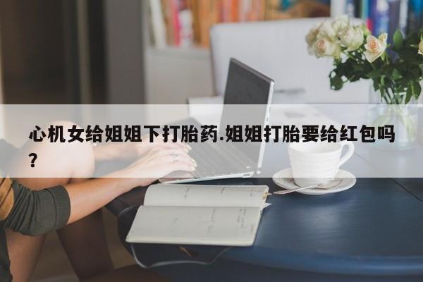 药流药购买方式心机女给姐姐下打胎药.姐姐打胎要给红包吗？