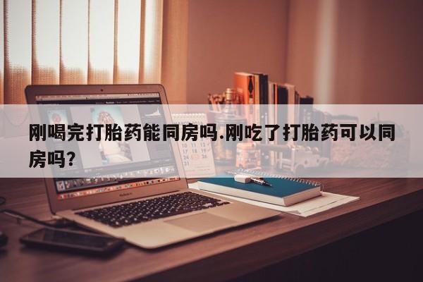 药流药购买方式刚喝完打胎药能同房吗.刚吃了打胎药可以同房吗？