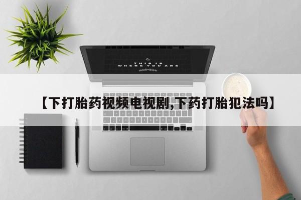 药流药购买方式【下打胎药视频电视剧,下药打胎犯法吗】