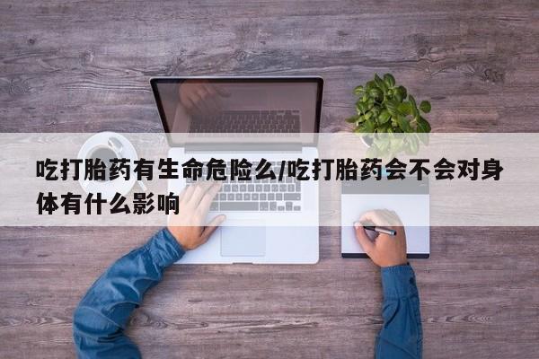 药流药购买方式吃打胎药有生命危险么/吃打胎药会不会对身体有什么影响