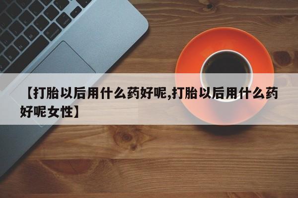 药流药购买方式【打胎以后用什么药好呢,打胎以后用什么药好呢女性】
