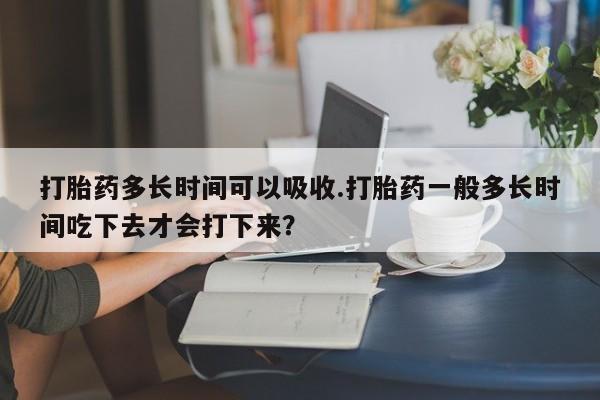 药流药购买方式打胎药多长时间可以吸收.打胎药一般多长时间吃下去才会打下来？